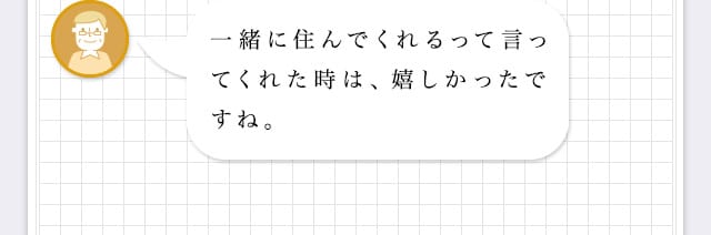 一緒に住んでくれるって言ってくれた時は、嬉しかったですね。