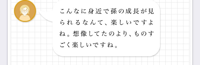 こんなに身近で孫の成長が見られるなんて、楽しいですよね。想像してたのより、ものすごく楽しいですね。