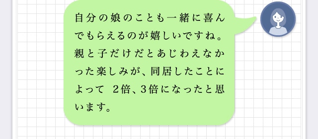 自分の娘のことも一緒に喜んでもらえるのが嬉しいですね。親と子だけだとあじわえなかった楽しみが、同居したことによって 2倍、3倍になったと思います。