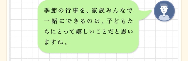 季節の行事を、家族みんなで一緒にできるのは、子どもたちにとって嬉しいことだと思いますね。