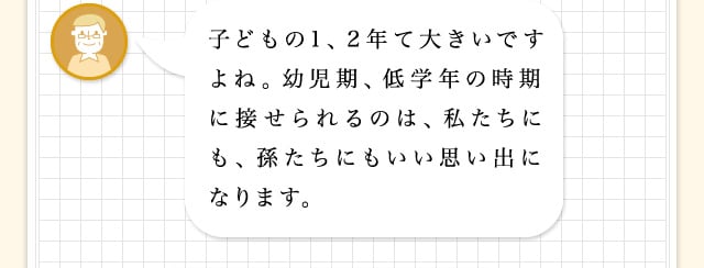 子どもの1、2年て大きいですよね。幼児期、低学年の時期に接せられるのは、私たちにも、孫たちにもいい思い出になります。