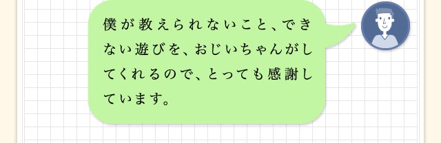 僕が教えられないこと、できない遊びを、おじいちゃんがしてくれるので、とっても感謝しています。