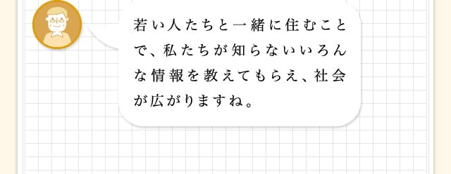 若い人たちと一緒に住むことで、私たちが知らないいろんな情報を教えてもらえ、社会が広がりますね。