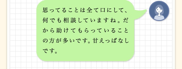 思ってることは全て口にして、何でも相談していますね。だから助けてもらっていることの方が多いです。甘えっぱなしです。