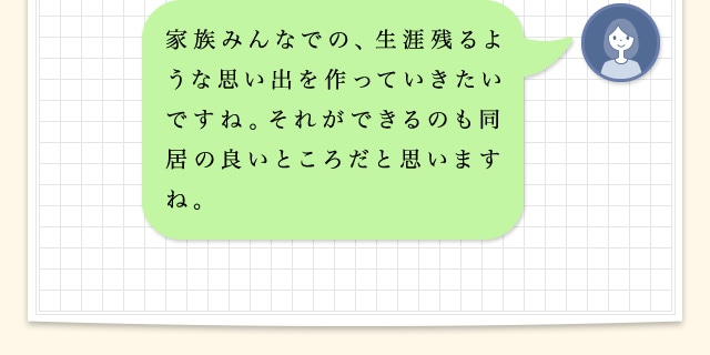 家族みんなでの、生涯残るような思い出をつくっていきたいですね。それができるのも同居の良いところだと思いますね。