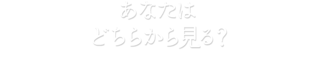 あなたはどちらから見る？