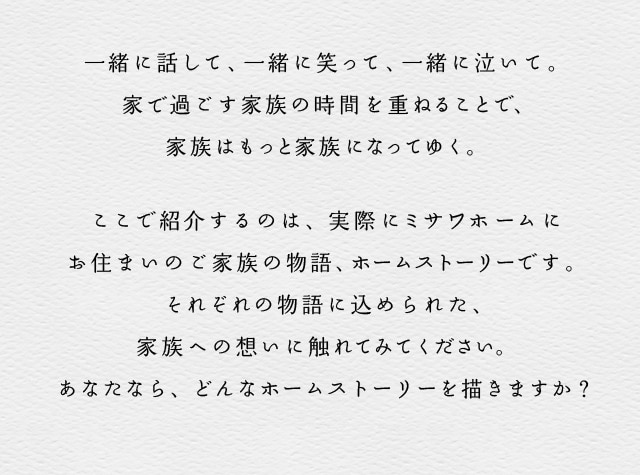 一緒に話して、一緒に笑って、一緒に泣いて。家で過ごす家族の時間を重ねることで、家族はもっと家族になってゆく。
ここで紹介するのは、実際にミサワホームにお住まいのご家族の物語、ホームストーリーです。それぞれの物語に込められた、家族への想いに触れてみてください。あなたなら、どんなホームストーリーを描きますか？