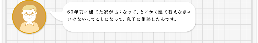 60年前に建てた家が古くなって、とにかく建て建て替えなきゃいけないってことになって、息子に相談したんです。