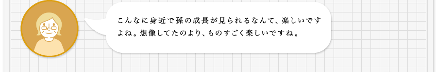 こんなに身近で孫の成長が見られるなんて、楽しいですよね。想像してたのより、ものすごく楽しいですね。