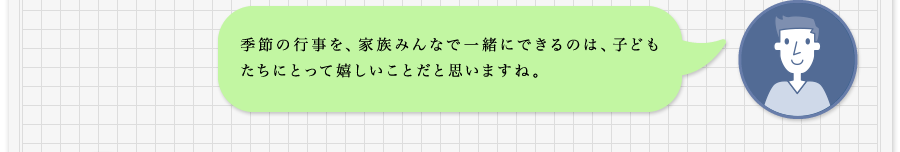 季節の行事を、家族みんなで一緒にできるのは、子どもたちにとって嬉しいことだと思いますね。