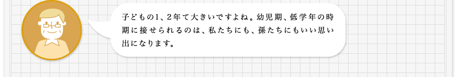 子どもの1、2年て大きいですよね。幼児期、低学年の時期に接せられるのは、私たちにも、孫たちにもいい思い出になります。