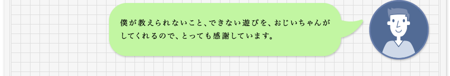 僕が教えられないこと、できない遊びを、おじいちゃんがしてくれるので、とっても感謝しています。