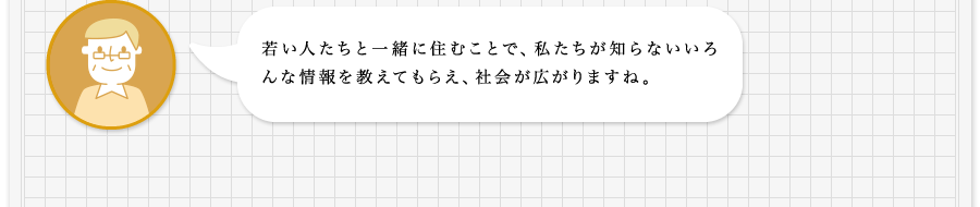 若い人たちと一緒に住むことで、私たちが知らないいろんな情報を教えてもらえ、社会が広がりますね。