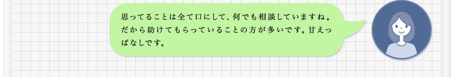 思ってることは全て口にして、何でも相談していますね。だから助けてもらっていることの方が多いです。甘えっぱなしです。