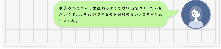 家族みんなでの、生涯残るような思い出をつくっていきたいですね。それができるのも同居の良いところだと思いますね。