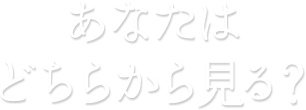 あなたはどちらから見る？