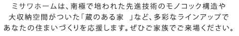 ミサワホームは、南極で培われた先進技術のモノコック構造や大収納空間がついた「蔵のある家  」など、多彩なラインアップであなたの住まいづくりを応援します。ぜひご家族でご来場ください。