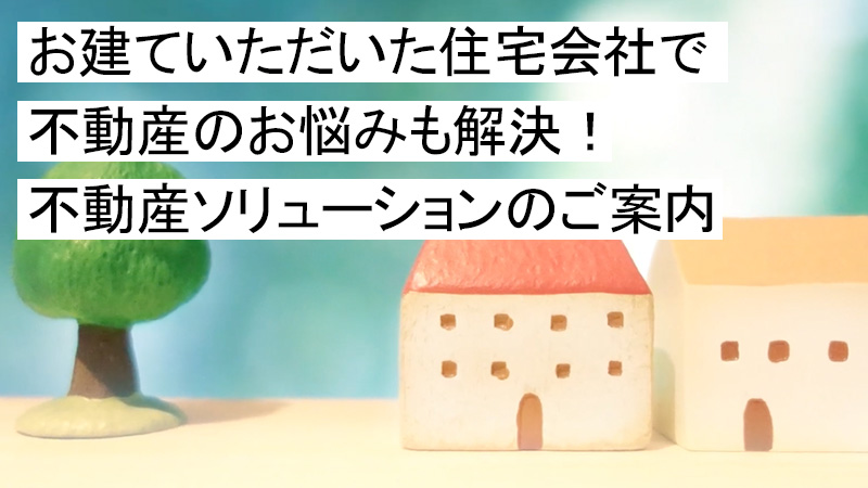 お建ていただいた住宅会社で不動産のお悩みも解決！不動産ソリューションのご案内