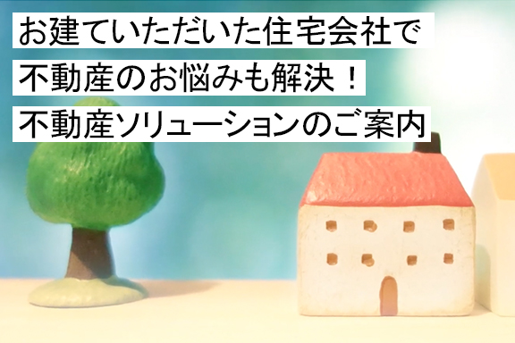 お建ていただいた住宅会社で不動産のお悩みも解決！不動産ソリューションのご案内