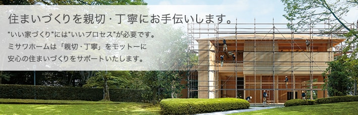 住まいづくりを親切・丁寧にお手伝いします。いい家づくりにはいいプロセスが必要です。ミサワホームは「親切・丁寧」をモットーに安心の住まいづくりをサポートいたします。