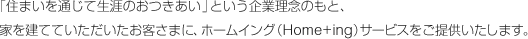 「住まいを通じて生涯のおつきあい」という企業理念のもと、家を建てていただいたお客さまに、ホームイング（Home+ing）サービスをご提供いたします。