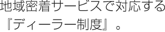 地域密着サービスで対応する『ディーラー制度』。