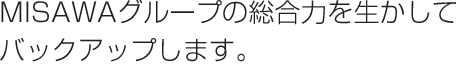MISAWAグループの総合力を生かしてバックアップします。