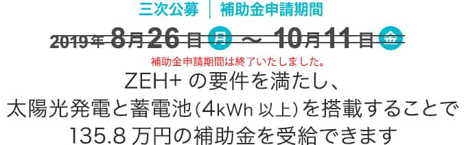 補助金135.8万円/戸　補助金申請期間2019年8月26日10時〜10月11日　ZEH+の要件を満たし、太陽光発電と蓄電池（4kWh以上）を搭載することで135.8万円の補助金を受給できます