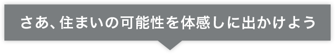 さあ、住まいの可能性を体感しに出かけよう