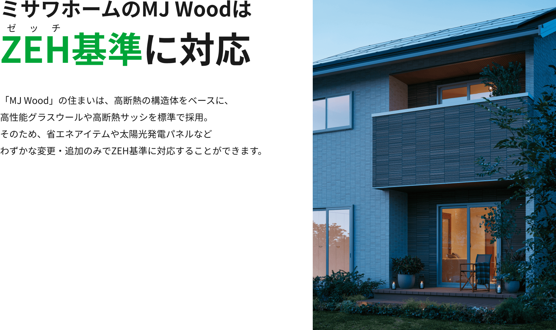 ミサワホームのMJ WoodはZEH基準に対応 「MJ Wood」の住まいは、高断熱の構造体をベースに、高性能グラスウールや高断熱サッシを標準で採用。そのため、省エネアイテムや太陽光発電パネルなどわずかな変更・追加のみでZEH基準に対応することができます。