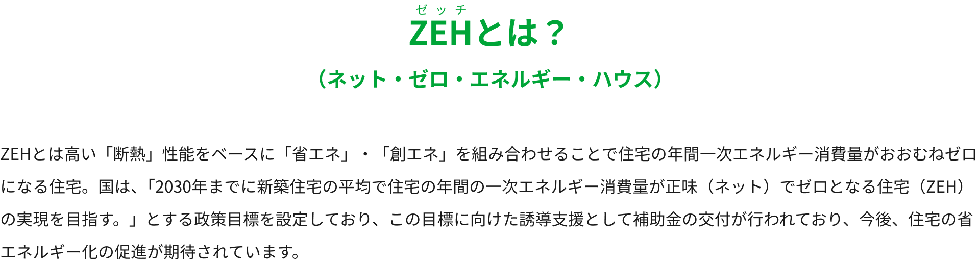 ZEHとは？（ネット・ゼロ・エネルギー・ハウス）ZEHとは高い「断熱」性能をベースに「省エネ」・「創エネ」を組み合わせることで住宅の年間一次エネルギー消費量がおおむねゼロになる住宅。国は、「2030年までに新築住宅の平均で住宅の年間の一次エネルギー消費量が正味（ネット）でゼロとなる住宅（「ZEH」）の実現を目指す。」とする政策目標を設定しており、この目標に向けた誘導支援として補助金の交付が行われており、今後、住宅の省エネルギー化の促進が期待されています。