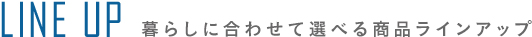 LINE UP 暮らしに合わせて選べる商品ラインアップ