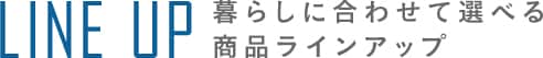 LINE UP 暮らしに合わせて選べる商品ラインアップ