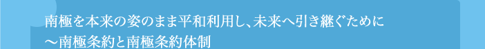 南極を本来の姿のまま平和利用し、未来へ引き継ぐために
〜南極条約と南極条約体制