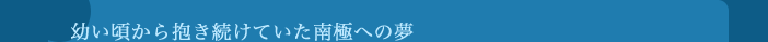 幼い頃から抱き続けていた南極への夢