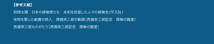 【参考文献】
別冊太陽 日本の探検家たち 未知を目指した人々の探検史(平凡社)
地球を愛した創意の旅人 西堀栄三郎の軌跡(西堀栄三郎記念 探検の殿堂)
西堀栄三郎ものがたり(西堀栄三郎記念 探検の殿堂)