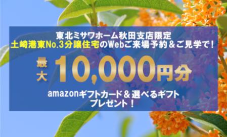 ▼土崎港東見学会場（NO.3）秋田支店限定！Web来場予約で最大10,000円分のギフトプレゼント！