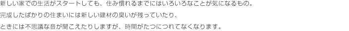 新しい家での生活がスタートしても、住み慣れるまでにはいろいろなことが気になるもの。完成したばかりの住まいにには新しい健在の臭いが残っていたり、ときには不思議な音が聞こえたりしますが、時間がたつにつれてなくなります。