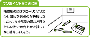 ワンポイントADVICE 補修剤の色はフローリングより少し薄めを選ぶのが失敗しないコツ。まず部屋の隅など目立たない所で色合わせを試してから補修しましょう。