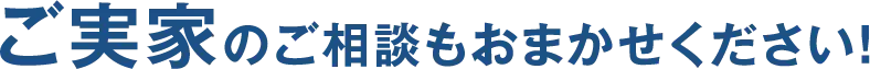 ご実家のご相談もおまかせください！