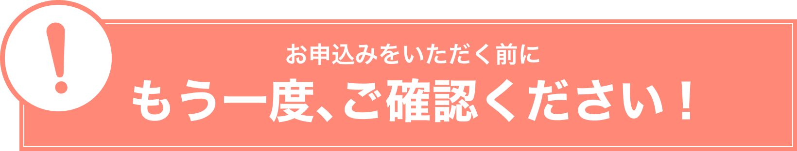 お申込みをいただく前にもう一度、ご確認ください！