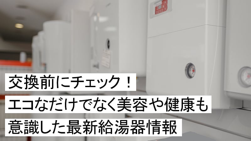 交換前にチェック！エコなだけでなく美容や健康も意識した最新給湯器情報