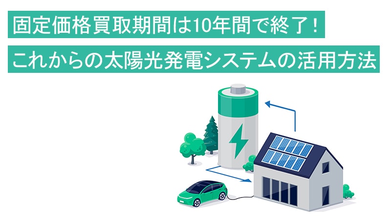 固定価格買取期間は10年間で終了！これからの太陽光発電システムの活用方法　検討はじめませんか？