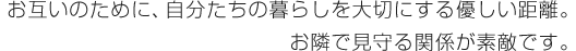お互いのために、自分たちの暮らしを大切にする優しい距離。お隣で見守る関係が素敵です。