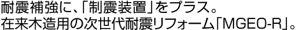 耐震補強に、「制震装置」をプラス。
在来木造用の次世代耐震フォーム「MGEO-R」