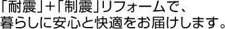 「耐震」+「制震」リフォームで、 暮らしに安心と快適をお届けします。