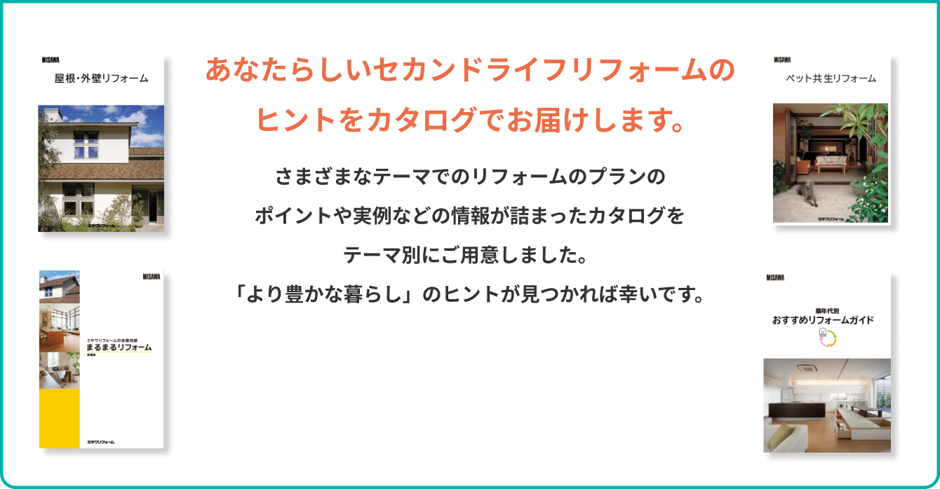 あなたらしいセカンドライフリフォームのヒントをカタログでお届けします。 さまざまなテーマでのリフォームのプランのポイントや実例などの情報が詰まったカタログをテーマ別にご用意しました。「より豊かな暮らし」のヒントが見つかれば幸いです。
