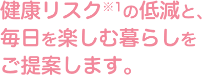 健康リスクの低減と、毎日を楽しむ暮らしをご提案します。