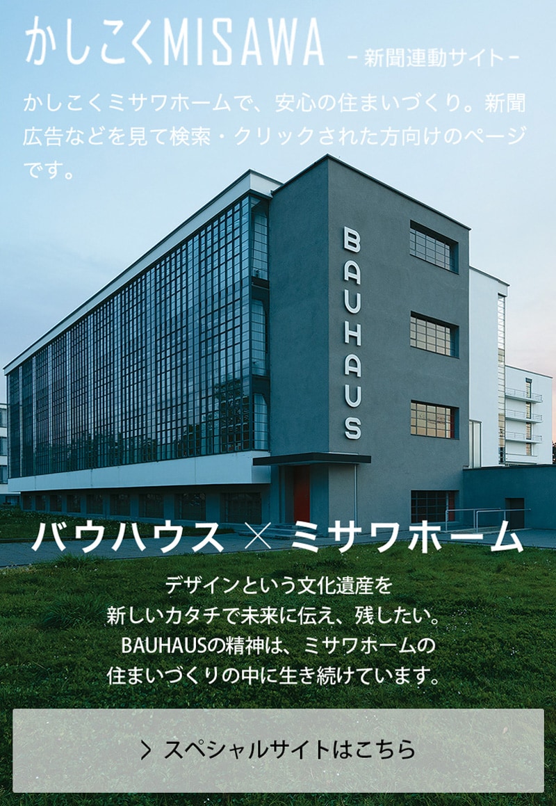 バウハウス × ミサワホームデザインという文化遺産を新しいカタチで未来に伝え、残したい。BAUHAUSの精神は、ミサワホームの住まいづくりの中に生き続けています。