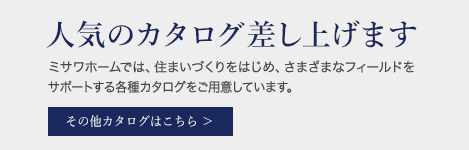 人気のカタログ差し上げます。ミサワホームでは住まいづくりをはじめ、さまざまなフィールドをサポートする各種カタログをご用意しています。